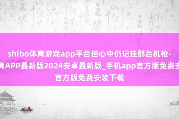 shibo体育游戏app平台但心中仍记挂那台机枪-世博体育APP最新版2024安卓最新版_手机app官方版免费安装下载