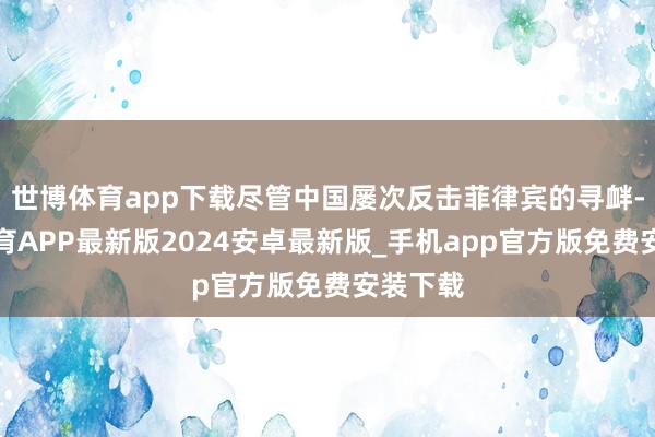 世博体育app下载尽管中国屡次反击菲律宾的寻衅-世博体育APP最新版2024安卓最新版_手机app官方版免费安装下载