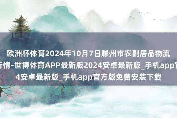 欧洲杯体育2024年10月7日滕州市农副居品物流中心有限公司价钱行情-世博体育APP最新版2024安卓最新版_手机app官方版免费安装下载