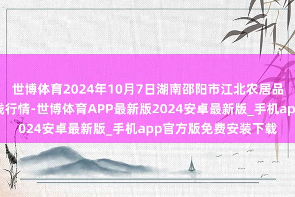 世博体育2024年10月7日湖南邵阳市江北农居品批发有限包袱公司价钱行情-世博体育APP最新版2024安卓最新版_手机app官方版免费安装下载