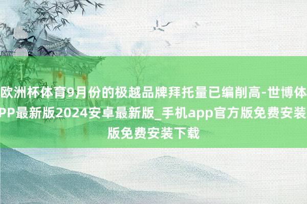 欧洲杯体育9月份的极越品牌拜托量已编削高-世博体育APP最新版2024安卓最新版_手机app官方版免费安装下载