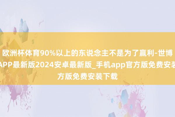 欧洲杯体育90%以上的东说念主不是为了赢利-世博体育APP最新版2024安卓最新版_手机app官方版免费安装下载