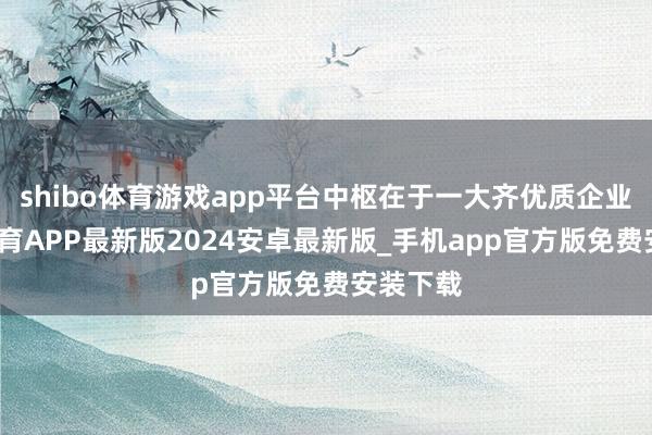 shibo体育游戏app平台中枢在于一大齐优质企业-世博体育APP最新版2024安卓最新版_手机app官方版免费安装下载