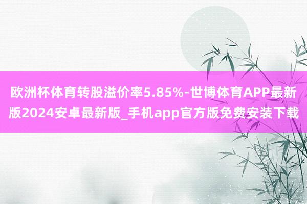 欧洲杯体育转股溢价率5.85%-世博体育APP最新版2024安卓最新版_手机app官方版免费安装下载