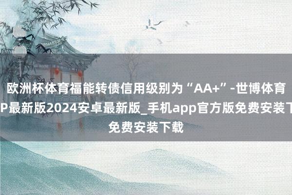 欧洲杯体育福能转债信用级别为“AA+”-世博体育APP最新版2024安卓最新版_手机app官方版免费安装下载