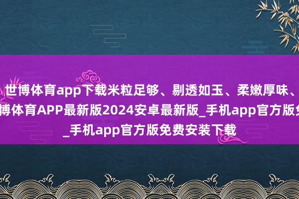 世博体育app下载米粒足够、剔透如玉、柔嫩厚味、醇香绵长-世博体育APP最新版2024安卓最新版_手机app官方版免费安装下载