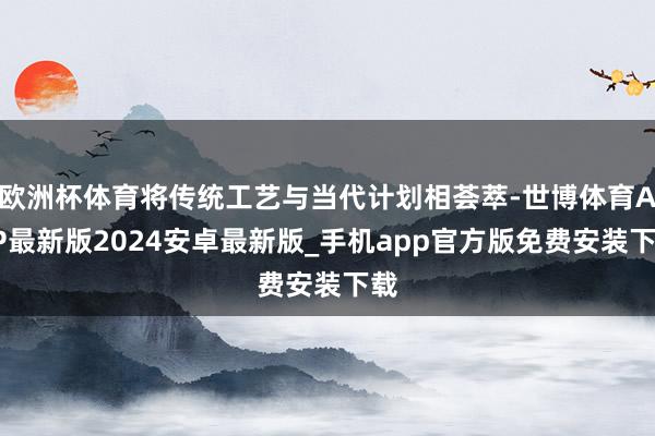 欧洲杯体育将传统工艺与当代计划相荟萃-世博体育APP最新版2024安卓最新版_手机app官方版免费安装下载