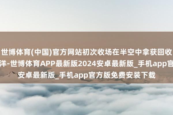 世博体育(中国)官方网站初次收场在半空中拿获回收；飞船溅落在印度洋-世博体育APP最新版2024安卓最新版_手机app官方版免费安装下载