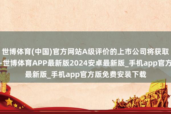 世博体育(中国)官方网站A级评价的上市公司将获取相应的策略解救-世博体育APP最新版2024安卓最新版_手机app官方版免费安装下载