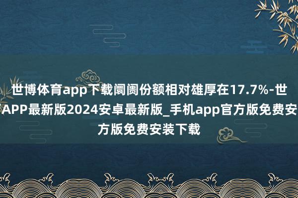 世博体育app下载阛阓份额相对雄厚在17.7%-世博体育APP最新版2024安卓最新版_手机app官方版免费安装下载