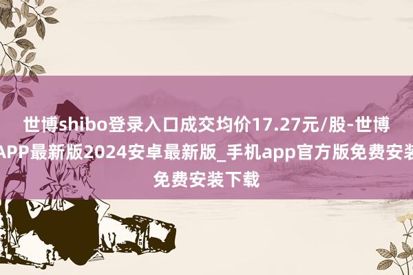 世博shibo登录入口成交均价17.27元/股-世博体育APP最新版2024安卓最新版_手机app官方版免费安装下载