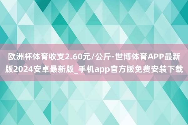 欧洲杯体育收支2.60元/公斤-世博体育APP最新版2024安卓最新版_手机app官方版免费安装下载