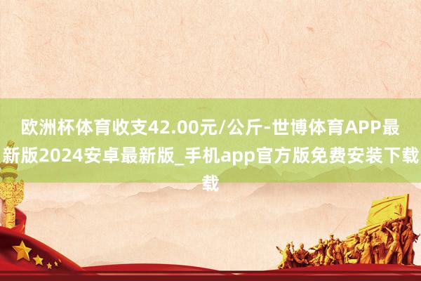 欧洲杯体育收支42.00元/公斤-世博体育APP最新版2024安卓最新版_手机app官方版免费安装下载