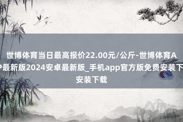 世博体育当日最高报价22.00元/公斤-世博体育APP最新版2024安卓最新版_手机app官方版免费安装下载