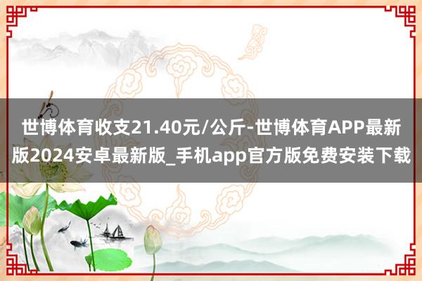 世博体育收支21.40元/公斤-世博体育APP最新版2024安卓最新版_手机app官方版免费安装下载