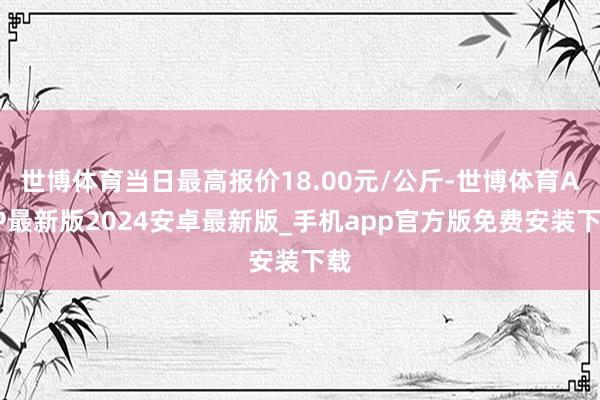 世博体育当日最高报价18.00元/公斤-世博体育APP最新版2024安卓最新版_手机app官方版免费安装下载