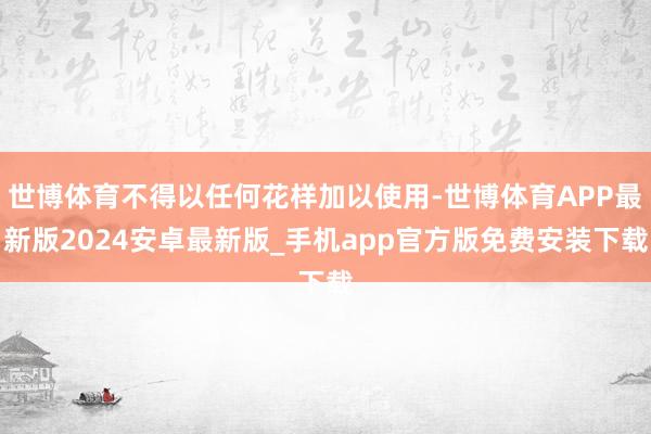 世博体育不得以任何花样加以使用-世博体育APP最新版2024安卓最新版_手机app官方版免费安装下载