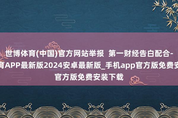 世博体育(中国)官方网站举报  第一财经告白配合-世博体育APP最新版2024安卓最新版_手机app官方版免费安装下载