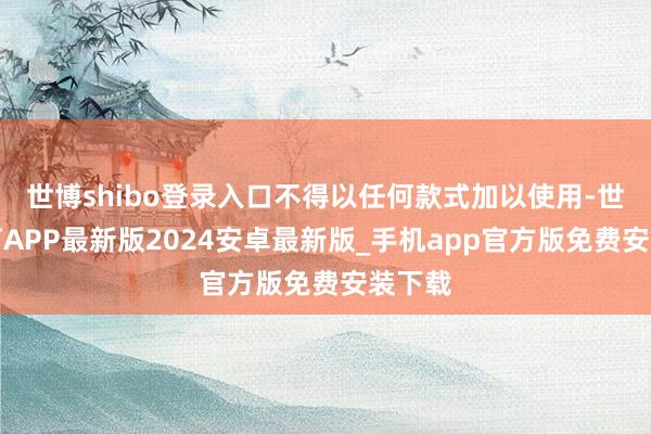 世博shibo登录入口不得以任何款式加以使用-世博体育APP最新版2024安卓最新版_手机app官方版免费安装下载