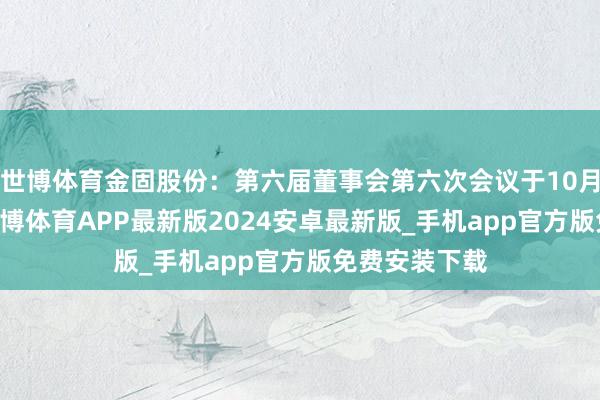 世博体育金固股份：第六届董事会第六次会议于10月18日召开-世博体育APP最新版2024安卓最新版_手机app官方版免费安装下载