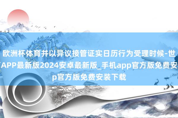 欧洲杯体育并以异议接管证实日历行为受理时候-世博体育APP最新版2024安卓最新版_手机app官方版免费安装下载