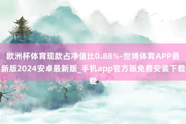 欧洲杯体育现款占净值比0.88%-世博体育APP最新版2024安卓最新版_手机app官方版免费安装下载