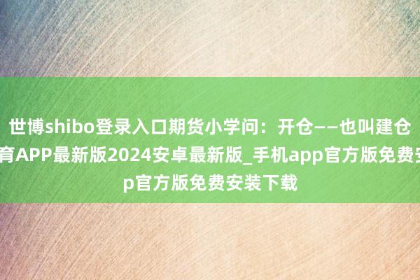 世博shibo登录入口期货小学问：开仓——也叫建仓-世博体育APP最新版2024安卓最新版_手机app官方版免费安装下载