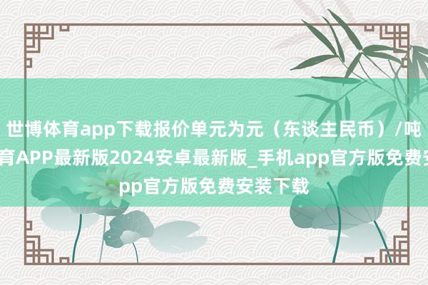 世博体育app下载报价单元为元（东谈主民币）/吨-世博体育APP最新版2024安卓最新版_手机app官方版免费安装下载