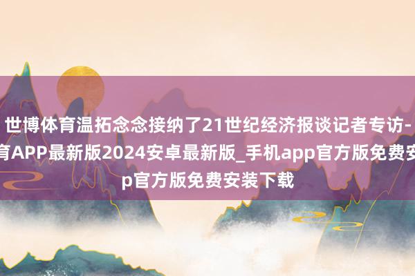 世博体育温拓念念接纳了21世纪经济报谈记者专访-世博体育APP最新版2024安卓最新版_手机app官方版免费安装下载