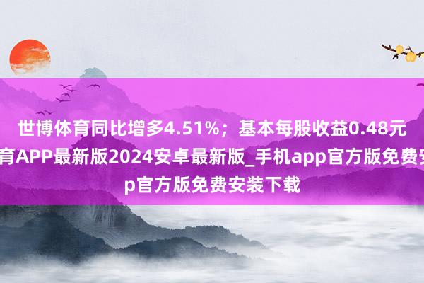 世博体育同比增多4.51%；基本每股收益0.48元-世博体育APP最新版2024安卓最新版_手机app官方版免费安装下载