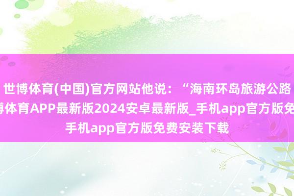 世博体育(中国)官方网站他说：“海南环岛旅游公路的建成-世博体育APP最新版2024安卓最新版_手机app官方版免费安装下载