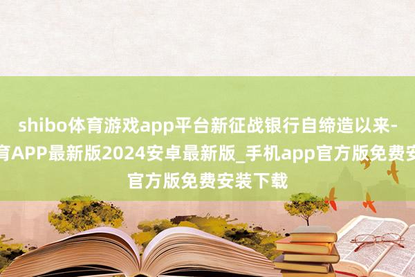 shibo体育游戏app平台新征战银行自缔造以来-世博体育APP最新版2024安卓最新版_手机app官方版免费安装下载