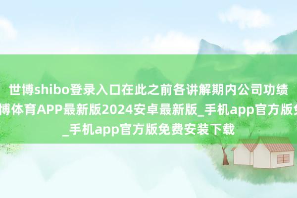 世博shibo登录入口在此之前各讲解期内公司功绩增长苍劲-世博体育APP最新版2024安卓最新版_手机app官方版免费安装下载