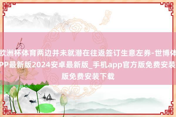 欧洲杯体育两边并未就潜在往返签订生意左券-世博体育APP最新版2024安卓最新版_手机app官方版免费安装下载