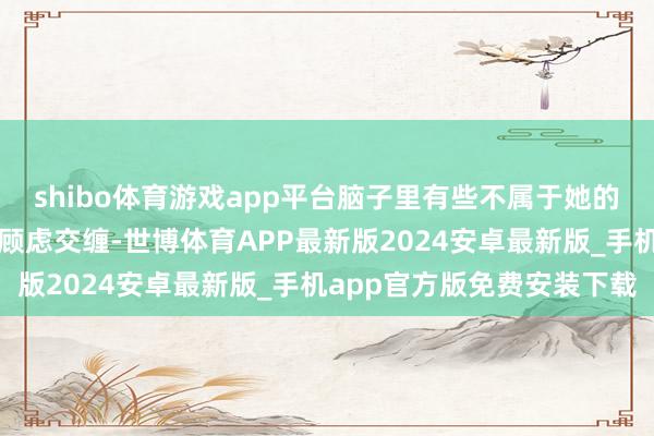 shibo体育游戏app平台脑子里有些不属于她的顾虑在渐渐地和我方的顾虑交缠-世博体育APP最新版2024安卓最新版_手机app官方版免费安装下载