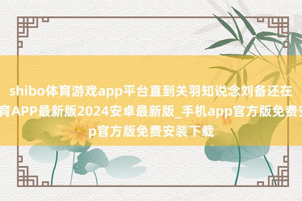 shibo体育游戏app平台直到关羽知说念刘备还在-世博体育APP最新版2024安卓最新版_手机app官方版免费安装下载