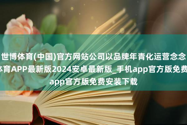 世博体育(中国)官方网站公司以品牌年青化运营念念路-世博体育APP最新版2024安卓最新版_手机app官方版免费安装下载