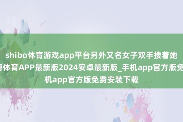 shibo体育游戏app平台另外又名女子双手搂着她的脖子-世博体育APP最新版2024安卓最新版_手机app官方版免费安装下载