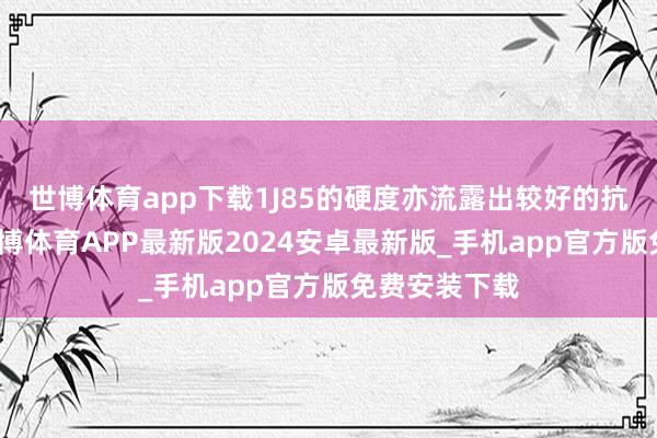 世博体育app下载1J85的硬度亦流露出较好的抗磨损才能-世博体育APP最新版2024安卓最新版_手机app官方版免费安装下载