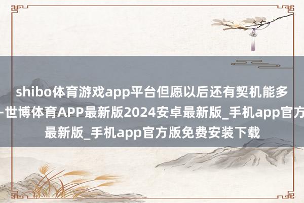 shibo体育游戏app平台但愿以后还有契机能多回内地干预同样-世博体育APP最新版2024安卓最新版_手机app官方版免费安装下载