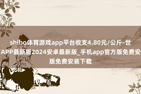 shibo体育游戏app平台收支4.80元/公斤-世博体育APP最新版2024安卓最新版_手机app官方版免费安装下载