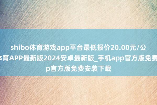 shibo体育游戏app平台最低报价20.00元/公斤-世博体育APP最新版2024安卓最新版_手机app官方版免费安装下载