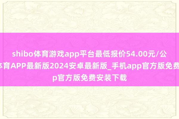 shibo体育游戏app平台最低报价54.00元/公斤-世博体育APP最新版2024安卓最新版_手机app官方版免费安装下载