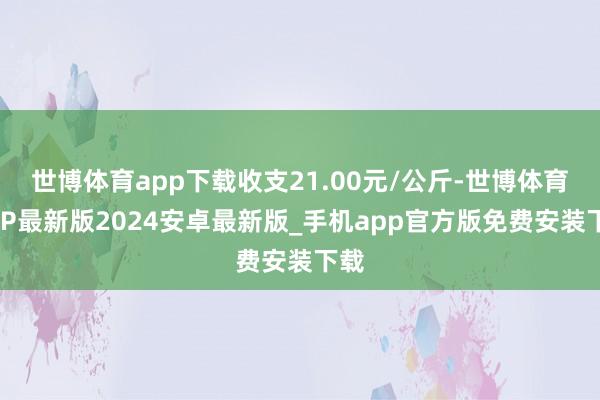 世博体育app下载收支21.00元/公斤-世博体育APP最新版2024安卓最新版_手机app官方版免费安装下载