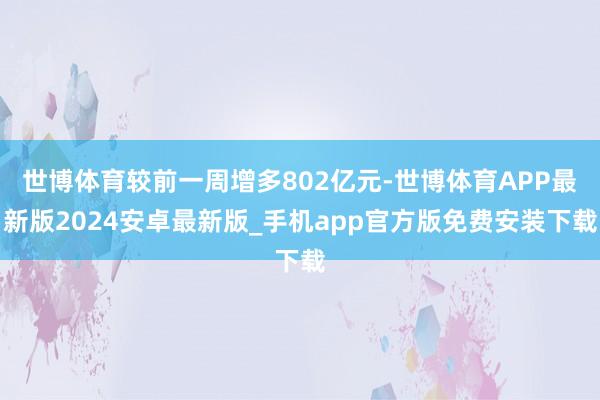 世博体育较前一周增多802亿元-世博体育APP最新版2024安卓最新版_手机app官方版免费安装下载