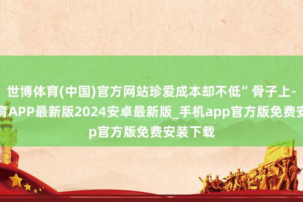 世博体育(中国)官方网站珍爱成本却不低”骨子上-世博体育APP最新版2024安卓最新版_手机app官方版免费安装下载