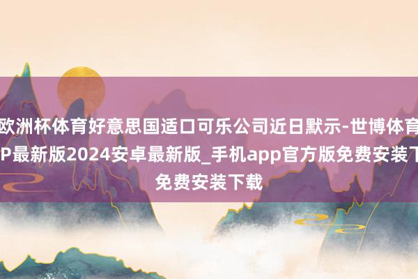 欧洲杯体育好意思国适口可乐公司近日默示-世博体育APP最新版2024安卓最新版_手机app官方版免费安装下载