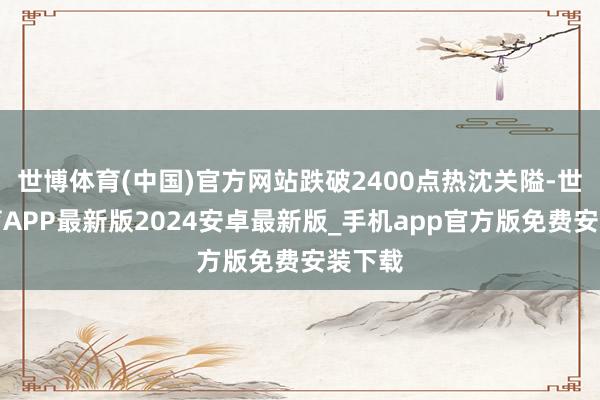 世博体育(中国)官方网站跌破2400点热沈关隘-世博体育APP最新版2024安卓最新版_手机app官方版免费安装下载