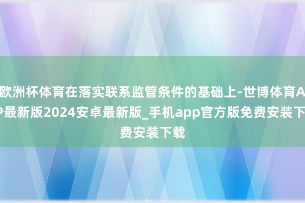 欧洲杯体育在落实联系监管条件的基础上-世博体育APP最新版2024安卓最新版_手机app官方版免费安装下载