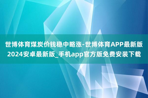 世博体育　　煤炭价钱稳中略涨-世博体育APP最新版2024安卓最新版_手机app官方版免费安装下载